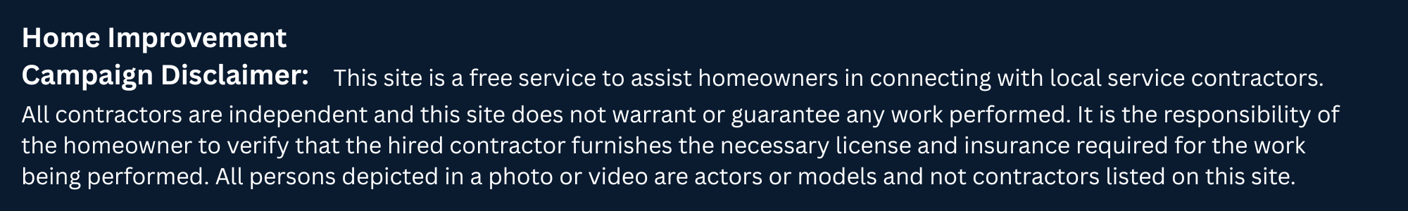 Home Improvement Campaign Disclaimer: This site is a free service to assist homeowners in connecting with local service contractors. Contractors are independent and homeowners should verify required licensing and insurance. People shown in photos or video may be actors or models.